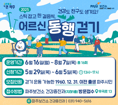 2025 스틱 잡고 한걸음씩, 어르신 동행 걷기 건강도 친구도 생겨요! / 운영기간 : 6월 16일(월) ~ 8월 7일(목) 총 16회 / 신청기간 : 5월 29일(목) ~ 6월 5일(목) 13시~ 17시 / 모집인원 : 걷기 운동 가능한 1960. 12. 31. 이전 출생 파주시민 / 접수방법 : 파주보건소 건강증진과(지하1층) 방문접수(후곡로 13) / 파주보건소 건강증진과 | 031)940-5616