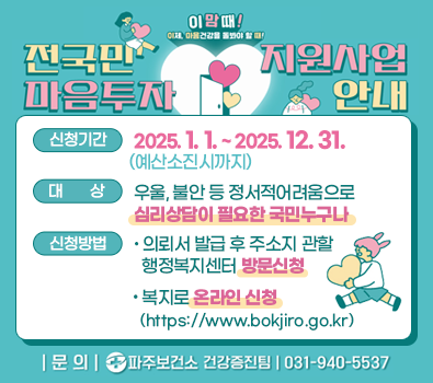 이맘때! 이제, 마음건강을 돌봐야할 때! 전국민 마음투자 지원사업 안내 신청기간 : 2025. 1. 1. ~ 2025. 12. 31.(예산 소진시까지) 신청대상 : 우울, 불안 등 정서적 어려움으로 심리상담이 필요한 국민 누구나 신청방법 : 의뢰서 발급 후 주소지 관할 행정복지센터 방문 신청 / 복지로 온라인 신청 https://www.bokjiro.go.kr 문의 : 파주보건소 건강증진팀 031-940-5537