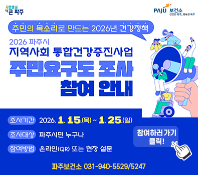 주민의 목소리로 만드는 2026년 건강정책 / 2026 파주시 지역사회 통합건강증진사업 / 주민요구도 조사 참여안내 / 조사기간: 2026.1.15.(목요일) ~ 1.25.(일요일) / 조사대상: 파주시민 누구나 / 참여방법: 온라인 QR 또는 현장방문 / 파주보건소 031-940-5529,5247 / 참여하러가기 클릭