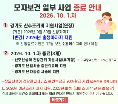 경기도 모자보건사업 재정비에 따른 일부 사업 종료 안내 / 1. 산모신생아 건강관리 지원사업(추가형) - 가구중위소득 150% 초과 가구  (추가형의 경우, 산모신생아건강관리서비스 본인부담금 90% 지원도 종료) / 2. 경기도 산후조리비 지원 / 3. 경기도 난임시술 중단 의료비 지원 / 4. 경기도 난자동결 시술비 지원(예산 소진으로 사업 종료) / ※ 1~3. 사업 해당자는 9월 30일까지만 신청가능 / 상세내용은 보건소 홈페이지 또는 아래 안내문 반드시 확인하여 주시기 바랍니다.