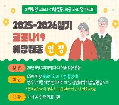 미뤄뒀던 코로나 예방접종, 지금 바로 챙기세요! / 2025-2026절기 코로나19 예방접종 연장 / 일정: 26년 6월 30일(화)까지 접종 일정 연장 / 대상 65세 이상 (1960.12.31. 이전출생자) 생후 6개월 이상 면역저하자 및 감염취약시설 입원 입소자 / * 면역저하자의 경우 5월 1일 긍요일 한번 더 접종 가능 !/ 기관 가까운 위탁의료기관
