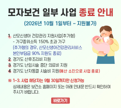 경기도 모자보건사업 재정비에 따른 일부 사업 종료 안내 / 1. 산모신생아 건강관리 지원사업(추가형) - 가구중위소득 150% 초과 가구  (추가형의 경우, 산모신생아건강관리서비스 본인부담금 90% 지원도 종료) / 2. 경기도 산후조리비 지원 / 3. 경기도 난임시술 중단 의료비 지원 / 4. 경기도 난자동결 시술비 지원(예산 소진으로 사업 종료) / ※ 1~3. 사업 해당자는 9월 30일까지만 신청가능 / 상세내용은 보건소 홈페이지 또는 아래 안내문 반드시 확인하여 주시기 바랍니다.