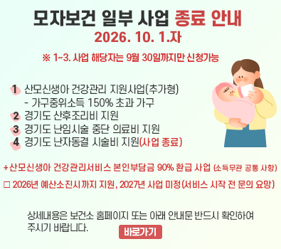 경기도 모자보건사업 재정비에 따른 일부 사업 종료 안내 / 1. 산모신생아 건강관리 지원사업(추가형) - 가구중위소득 150% 초과 가구  (추가형의 경우, 산모신생아건강관리서비스 본인부담금 90% 지원도 종료) / 2. 경기도 산후조리비 지원 / 3. 경기도 난임시술 중단 의료비 지원 / 4. 경기도 난자동결 시술비 지원(예산 소진으로 사업 종료) / ※ 1~3. 사업 해당자는 9월 30일까지만 신청가능 / 상세내용은 보건소 홈페이지 또는 아래 안내문 반드시 확인하여 주시기 바랍니다.